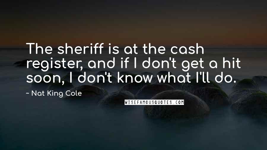 Nat King Cole Quotes: The sheriff is at the cash register, and if I don't get a hit soon, I don't know what I'll do.