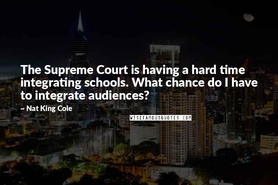 Nat King Cole Quotes: The Supreme Court is having a hard time integrating schools. What chance do I have to integrate audiences?