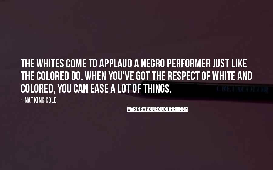 Nat King Cole Quotes: The whites come to applaud a Negro performer just like the colored do. When you've got the respect of white and colored, you can ease a lot of things.