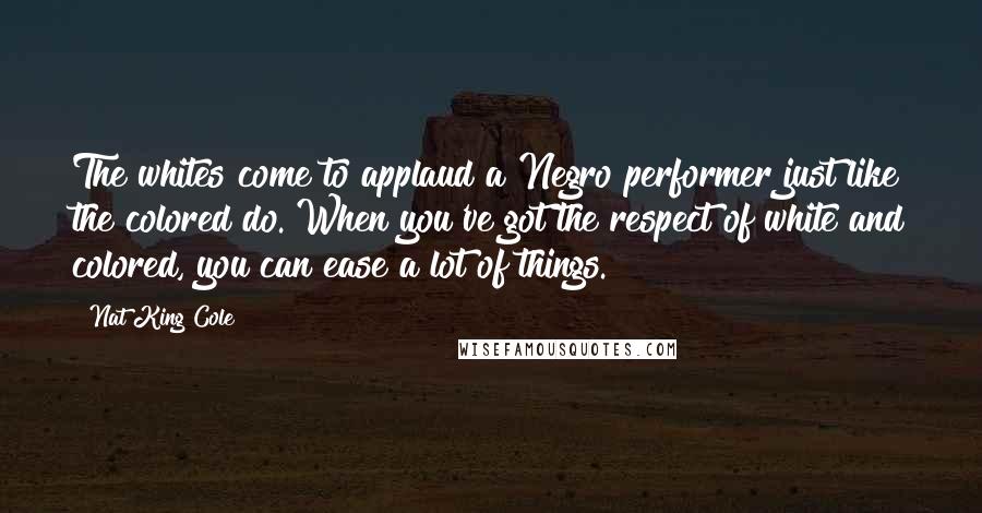 Nat King Cole Quotes: The whites come to applaud a Negro performer just like the colored do. When you've got the respect of white and colored, you can ease a lot of things.