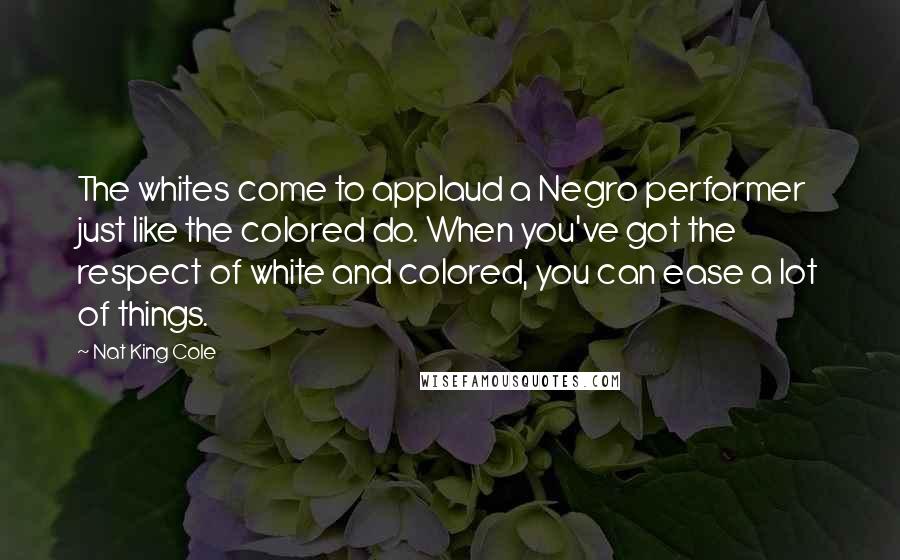 Nat King Cole Quotes: The whites come to applaud a Negro performer just like the colored do. When you've got the respect of white and colored, you can ease a lot of things.