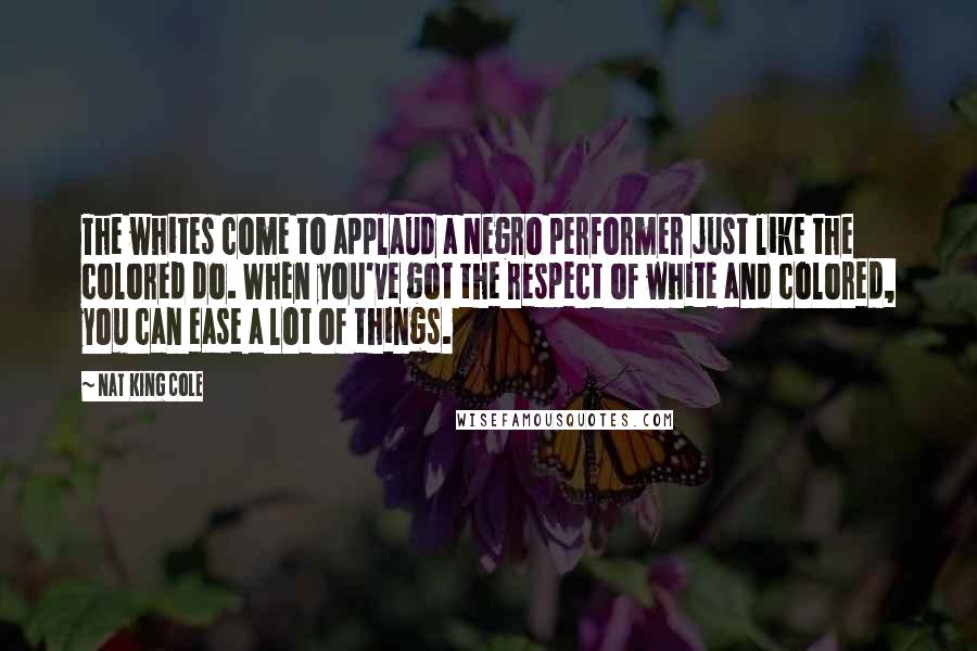 Nat King Cole Quotes: The whites come to applaud a Negro performer just like the colored do. When you've got the respect of white and colored, you can ease a lot of things.