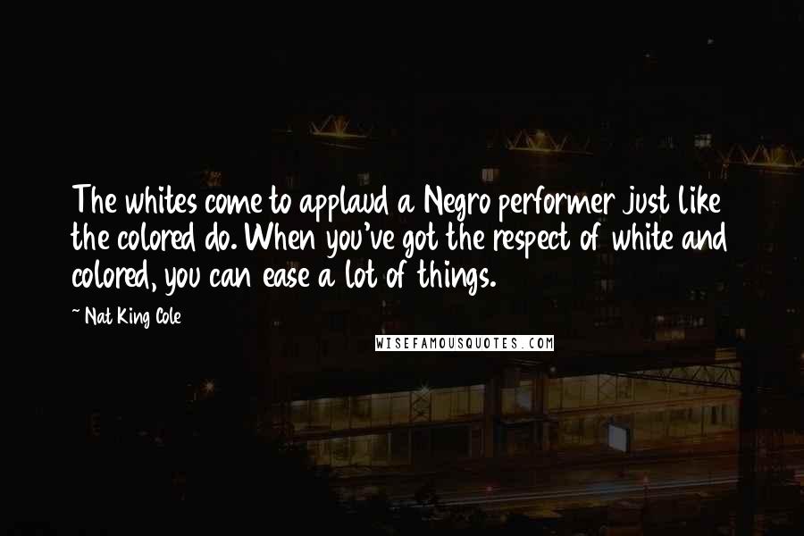 Nat King Cole Quotes: The whites come to applaud a Negro performer just like the colored do. When you've got the respect of white and colored, you can ease a lot of things.