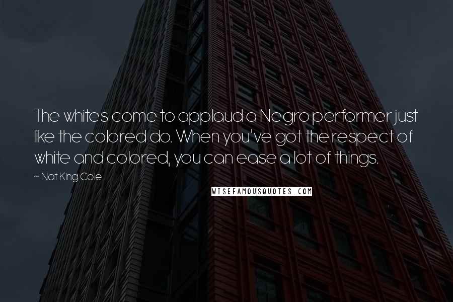 Nat King Cole Quotes: The whites come to applaud a Negro performer just like the colored do. When you've got the respect of white and colored, you can ease a lot of things.
