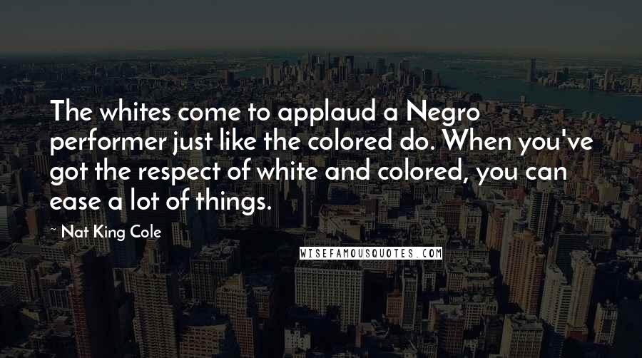 Nat King Cole Quotes: The whites come to applaud a Negro performer just like the colored do. When you've got the respect of white and colored, you can ease a lot of things.