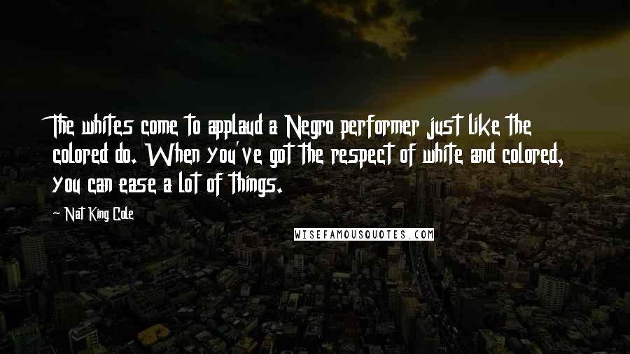 Nat King Cole Quotes: The whites come to applaud a Negro performer just like the colored do. When you've got the respect of white and colored, you can ease a lot of things.