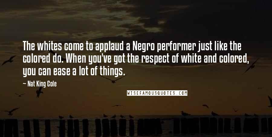 Nat King Cole Quotes: The whites come to applaud a Negro performer just like the colored do. When you've got the respect of white and colored, you can ease a lot of things.