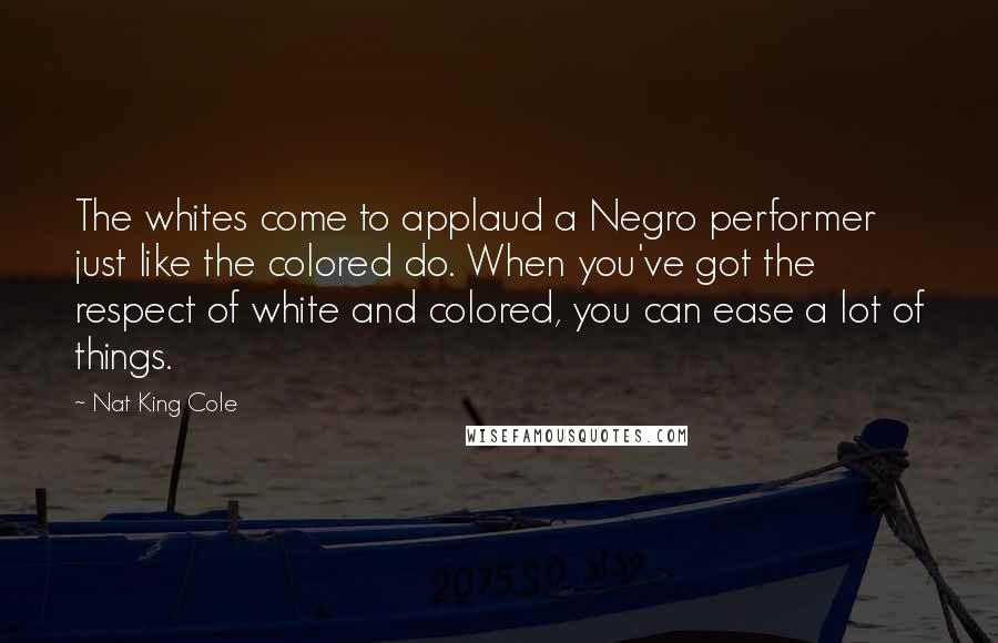 Nat King Cole Quotes: The whites come to applaud a Negro performer just like the colored do. When you've got the respect of white and colored, you can ease a lot of things.