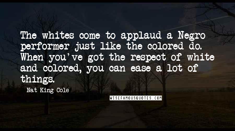 Nat King Cole Quotes: The whites come to applaud a Negro performer just like the colored do. When you've got the respect of white and colored, you can ease a lot of things.