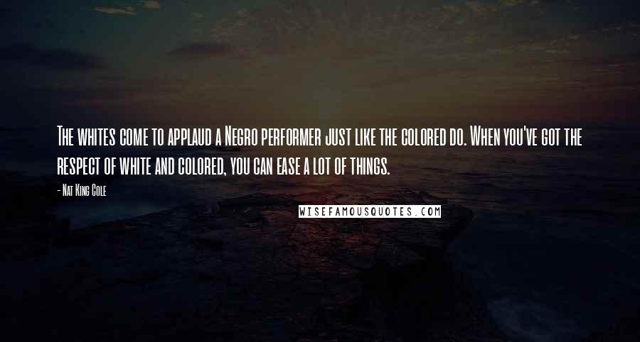 Nat King Cole Quotes: The whites come to applaud a Negro performer just like the colored do. When you've got the respect of white and colored, you can ease a lot of things.