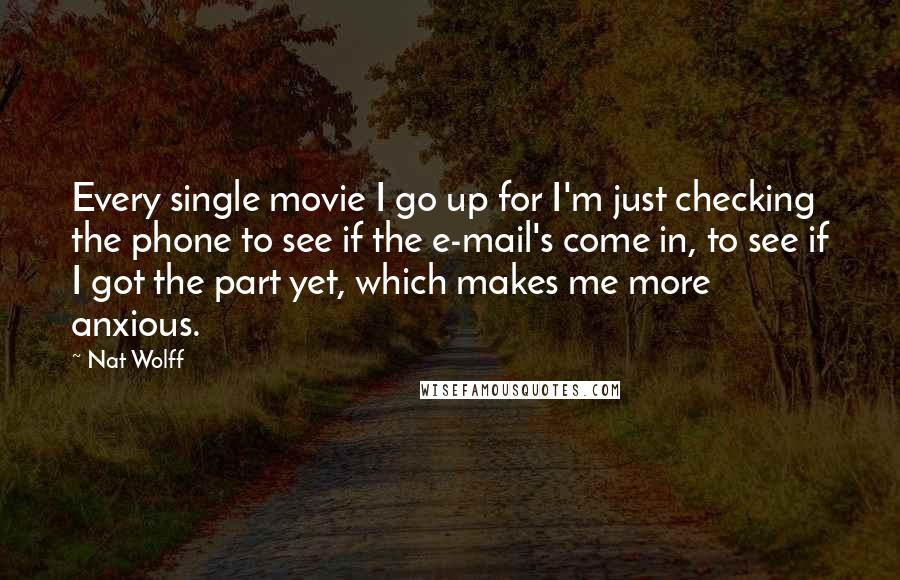 Nat Wolff Quotes: Every single movie I go up for I'm just checking the phone to see if the e-mail's come in, to see if I got the part yet, which makes me more anxious.
