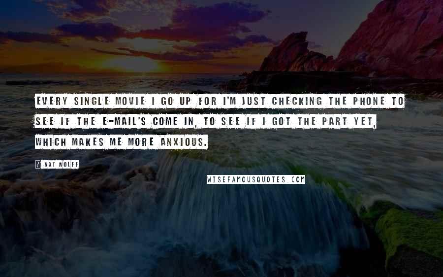 Nat Wolff Quotes: Every single movie I go up for I'm just checking the phone to see if the e-mail's come in, to see if I got the part yet, which makes me more anxious.