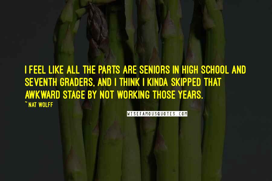 Nat Wolff Quotes: I feel like all the parts are seniors in high school and seventh graders, and I think I kinda skipped that awkward stage by not working those years.