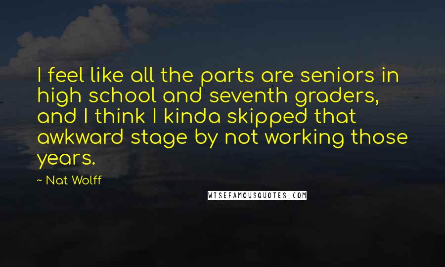 Nat Wolff Quotes: I feel like all the parts are seniors in high school and seventh graders, and I think I kinda skipped that awkward stage by not working those years.