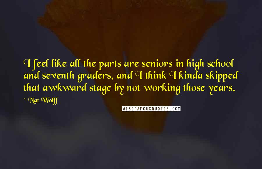 Nat Wolff Quotes: I feel like all the parts are seniors in high school and seventh graders, and I think I kinda skipped that awkward stage by not working those years.