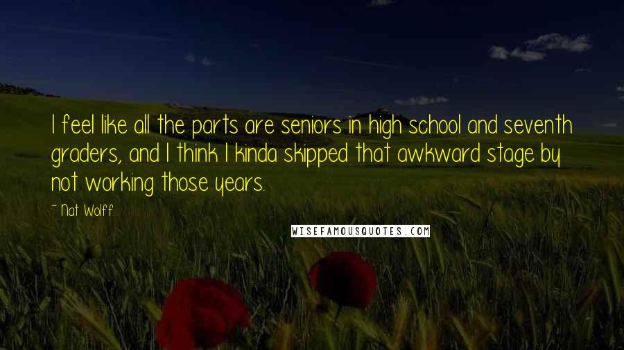Nat Wolff Quotes: I feel like all the parts are seniors in high school and seventh graders, and I think I kinda skipped that awkward stage by not working those years.