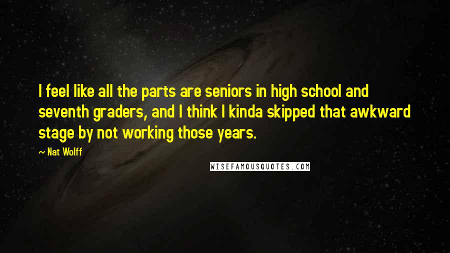 Nat Wolff Quotes: I feel like all the parts are seniors in high school and seventh graders, and I think I kinda skipped that awkward stage by not working those years.