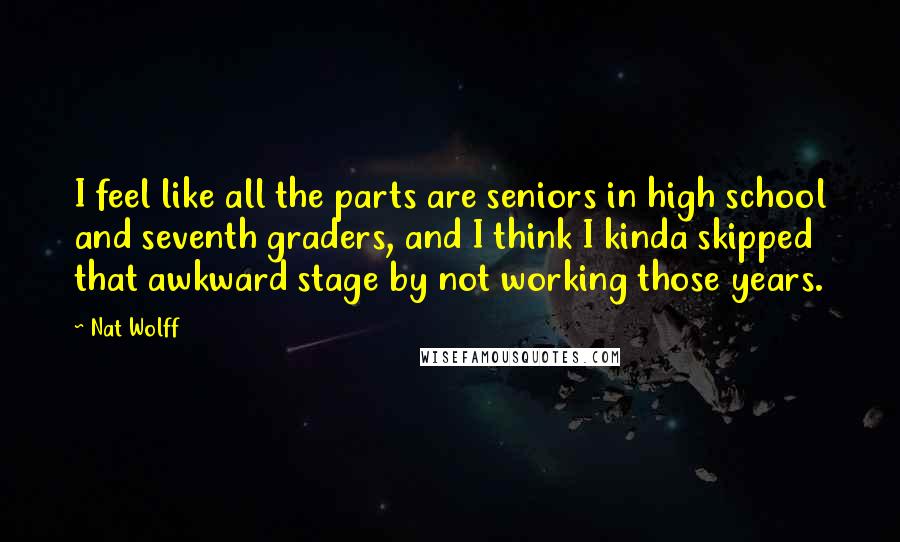 Nat Wolff Quotes: I feel like all the parts are seniors in high school and seventh graders, and I think I kinda skipped that awkward stage by not working those years.