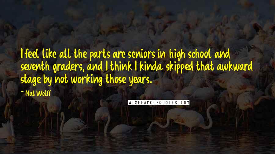 Nat Wolff Quotes: I feel like all the parts are seniors in high school and seventh graders, and I think I kinda skipped that awkward stage by not working those years.