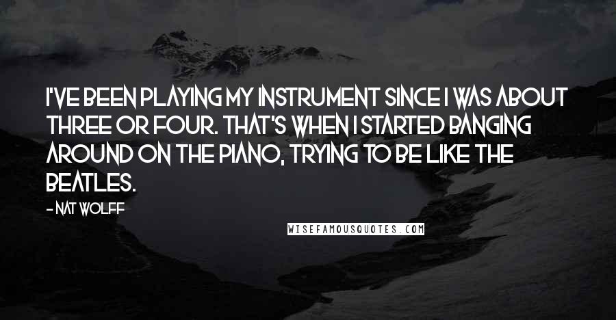 Nat Wolff Quotes: I've been playing my instrument since I was about three or four. That's when I started banging around on the piano, trying to be like The Beatles.