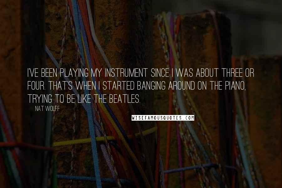 Nat Wolff Quotes: I've been playing my instrument since I was about three or four. That's when I started banging around on the piano, trying to be like The Beatles.