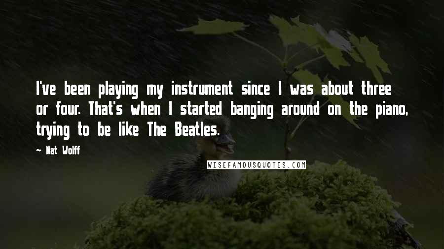 Nat Wolff Quotes: I've been playing my instrument since I was about three or four. That's when I started banging around on the piano, trying to be like The Beatles.