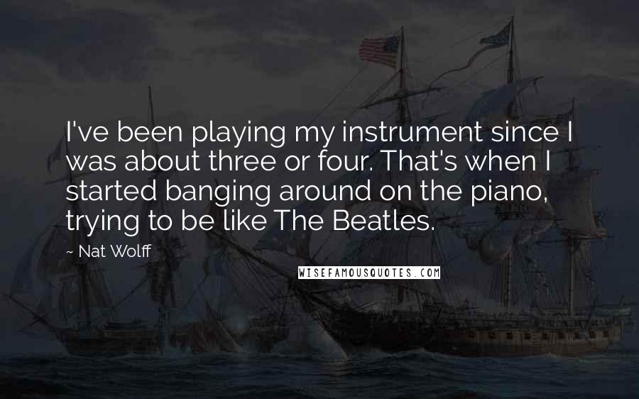 Nat Wolff Quotes: I've been playing my instrument since I was about three or four. That's when I started banging around on the piano, trying to be like The Beatles.