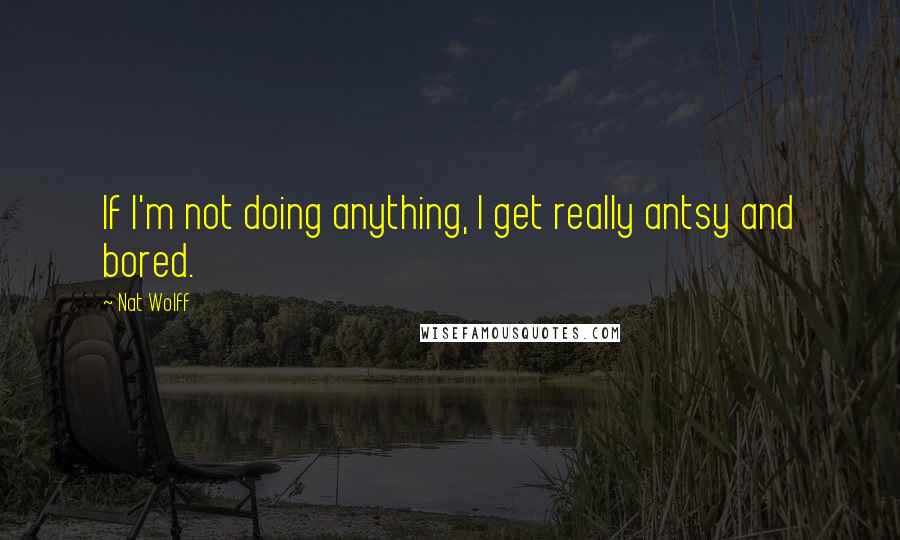Nat Wolff Quotes: If I'm not doing anything, I get really antsy and bored.