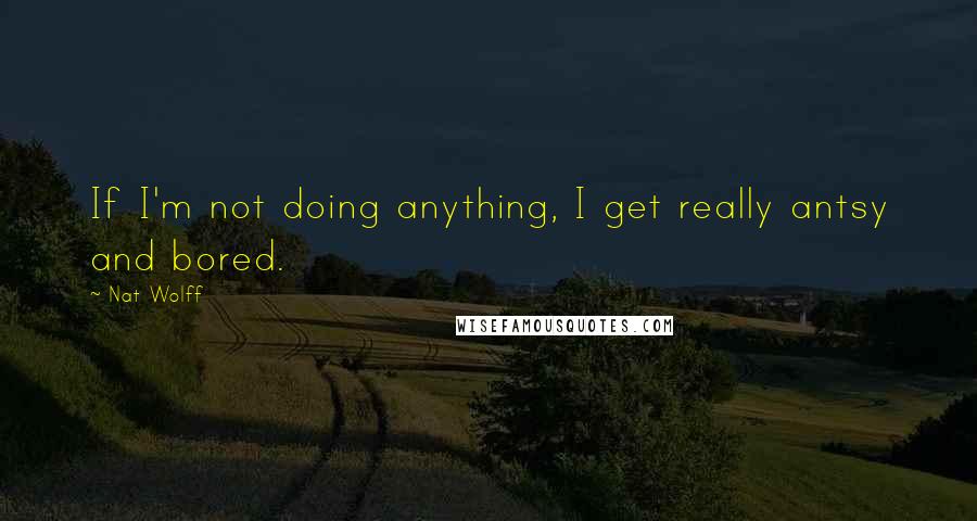 Nat Wolff Quotes: If I'm not doing anything, I get really antsy and bored.