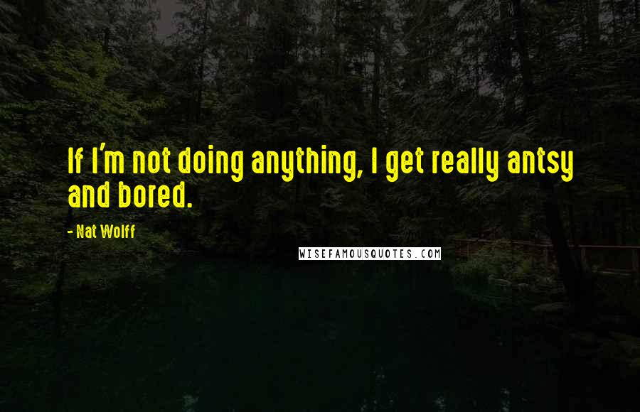 Nat Wolff Quotes: If I'm not doing anything, I get really antsy and bored.