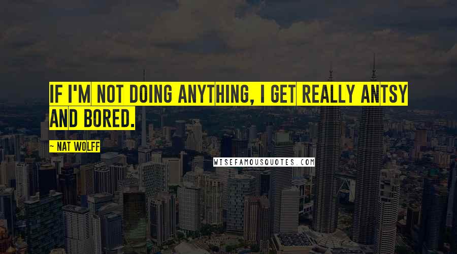 Nat Wolff Quotes: If I'm not doing anything, I get really antsy and bored.