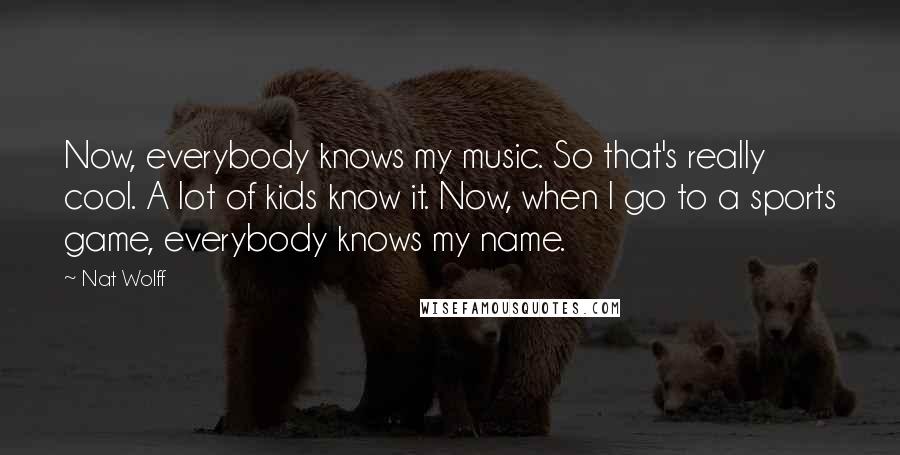 Nat Wolff Quotes: Now, everybody knows my music. So that's really cool. A lot of kids know it. Now, when I go to a sports game, everybody knows my name.