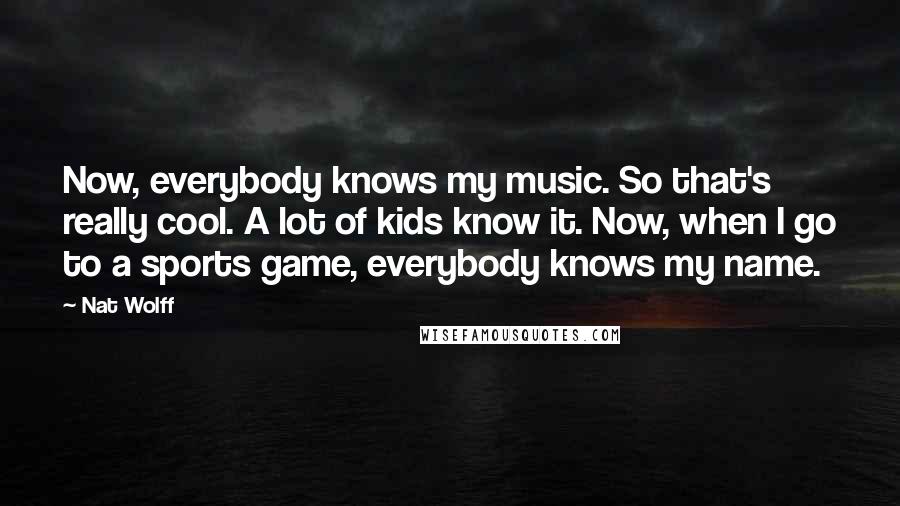 Nat Wolff Quotes: Now, everybody knows my music. So that's really cool. A lot of kids know it. Now, when I go to a sports game, everybody knows my name.