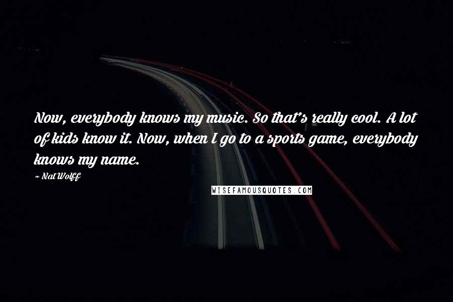 Nat Wolff Quotes: Now, everybody knows my music. So that's really cool. A lot of kids know it. Now, when I go to a sports game, everybody knows my name.