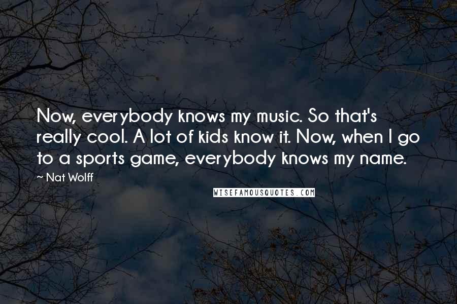 Nat Wolff Quotes: Now, everybody knows my music. So that's really cool. A lot of kids know it. Now, when I go to a sports game, everybody knows my name.
