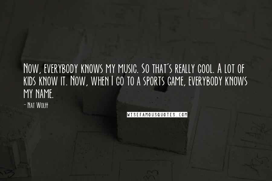 Nat Wolff Quotes: Now, everybody knows my music. So that's really cool. A lot of kids know it. Now, when I go to a sports game, everybody knows my name.