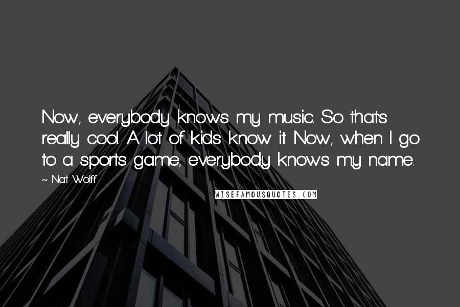 Nat Wolff Quotes: Now, everybody knows my music. So that's really cool. A lot of kids know it. Now, when I go to a sports game, everybody knows my name.