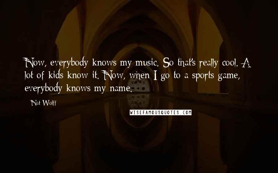 Nat Wolff Quotes: Now, everybody knows my music. So that's really cool. A lot of kids know it. Now, when I go to a sports game, everybody knows my name.