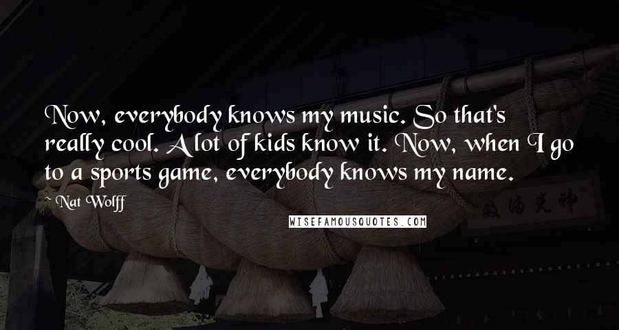 Nat Wolff Quotes: Now, everybody knows my music. So that's really cool. A lot of kids know it. Now, when I go to a sports game, everybody knows my name.