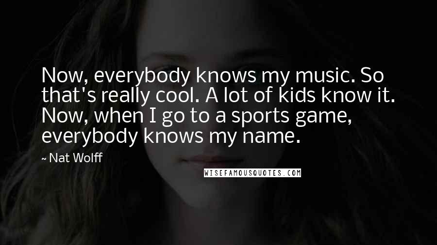 Nat Wolff Quotes: Now, everybody knows my music. So that's really cool. A lot of kids know it. Now, when I go to a sports game, everybody knows my name.