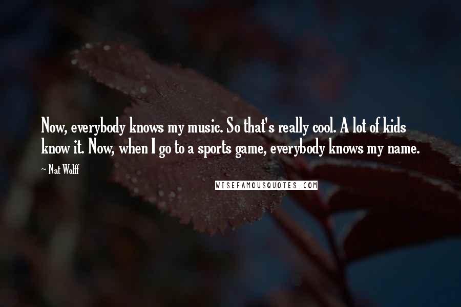 Nat Wolff Quotes: Now, everybody knows my music. So that's really cool. A lot of kids know it. Now, when I go to a sports game, everybody knows my name.