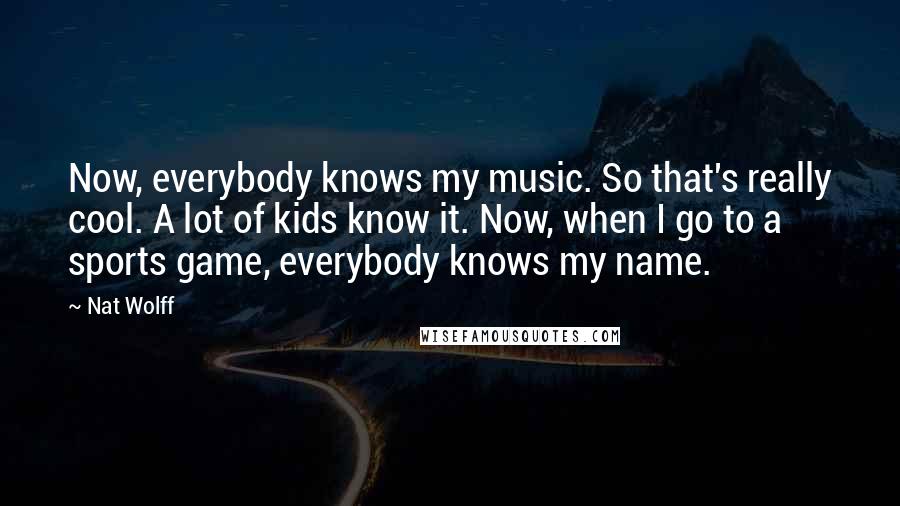 Nat Wolff Quotes: Now, everybody knows my music. So that's really cool. A lot of kids know it. Now, when I go to a sports game, everybody knows my name.