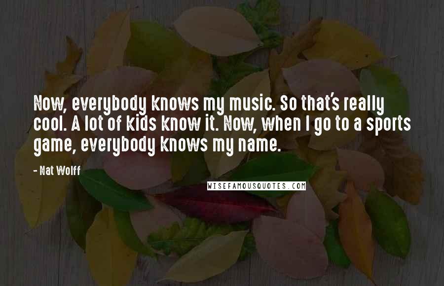 Nat Wolff Quotes: Now, everybody knows my music. So that's really cool. A lot of kids know it. Now, when I go to a sports game, everybody knows my name.