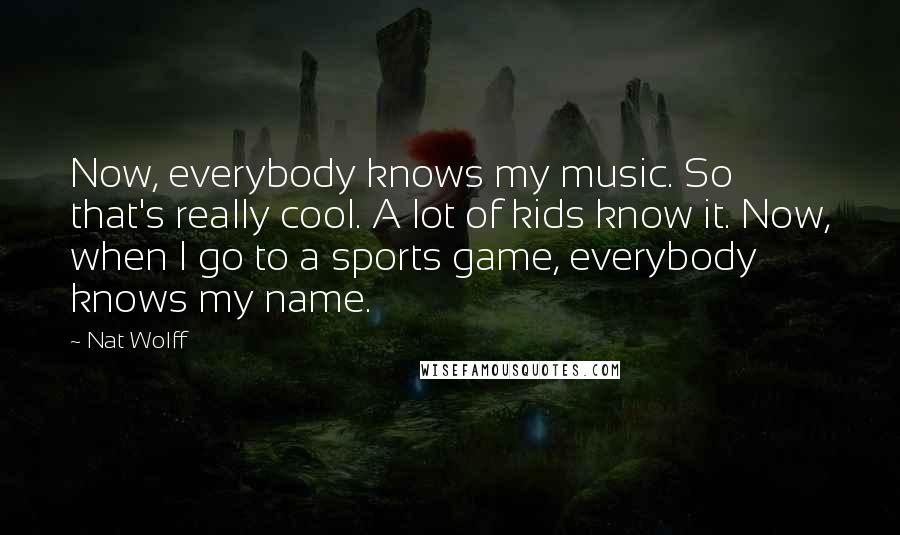 Nat Wolff Quotes: Now, everybody knows my music. So that's really cool. A lot of kids know it. Now, when I go to a sports game, everybody knows my name.