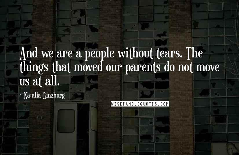 Natalia Ginzburg Quotes: And we are a people without tears. The things that moved our parents do not move us at all.