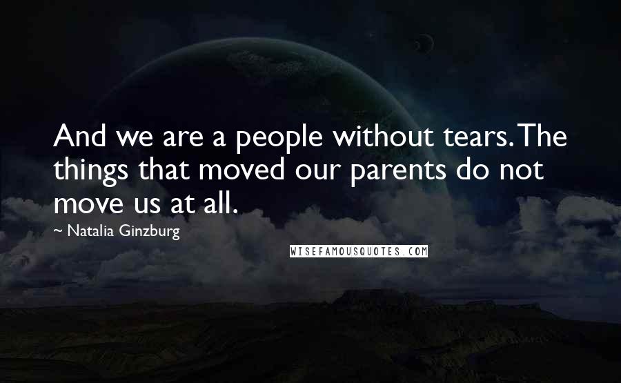 Natalia Ginzburg Quotes: And we are a people without tears. The things that moved our parents do not move us at all.