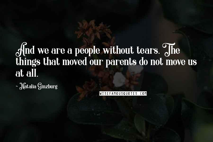 Natalia Ginzburg Quotes: And we are a people without tears. The things that moved our parents do not move us at all.