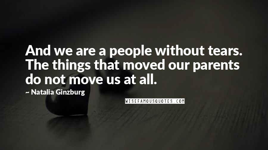 Natalia Ginzburg Quotes: And we are a people without tears. The things that moved our parents do not move us at all.