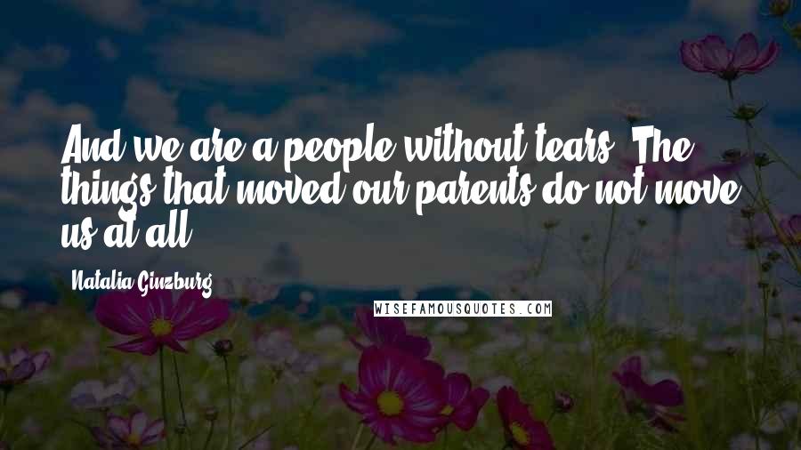 Natalia Ginzburg Quotes: And we are a people without tears. The things that moved our parents do not move us at all.