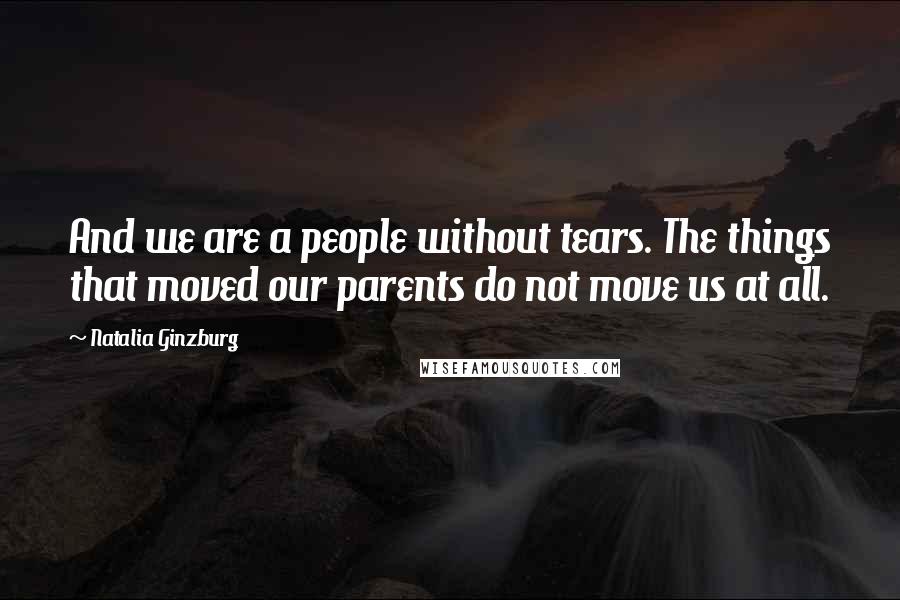 Natalia Ginzburg Quotes: And we are a people without tears. The things that moved our parents do not move us at all.